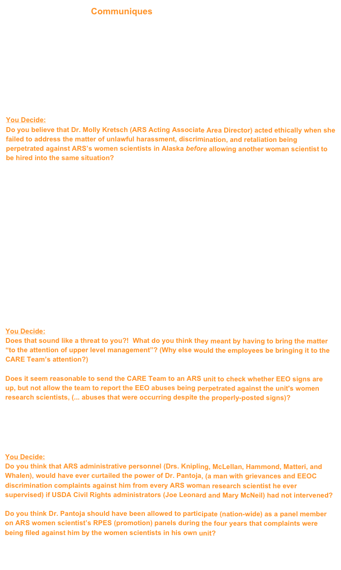  Communiques (submitted to ARS administrators)
______________________________________

  Horticulturist/Curator position (2008)
- candidates for the job  (both are women scientists)
- Letter of Conscience and Concern (This was my attempt to advise the agency)
- reply from Dr. Molly Kretsch  (She was unwilling to warn the new curator)
- my emails to the new curator (after she experienced a negative incident)
- new curator quits 22 May 2010  (rather than filing an EEO complaint)


You Decide:
Do you believe that Dr. Molly Kretsch (ARS Acting Associate Area Director) acted ethically when she failed to address the matter of unlawful harassment, discrimination, and retaliation being perpetrated against ARS’s women scientists in Alaska before allowing another woman scientist to be hired into the same situation?
______________________________________

  CARE Team visits Fairbanks’ ARS unit (2008)
-  Consolidated Assistance, Review, and Evaluation (CARE)  (ARS’s quality management team) 
-  schedule (for the CARE Team’s visit to Fairbanks, Alaska)
-  email string (concerning confidentiality of the CARE Team’s questionnaires)
-  email (noting that all information from employees would be reviewed, then destroyed)
-  questions prepared by the CARE Team (to be answered by each ARS employee in Alaska)
-  my written responses to the CARE Team’s questions 
-  CARE Team evaluation form  

According to the 2006 ARS "CARE Program Guide" (in place during the Fairbanks' CARE Review), the CARE Team's job included verifying that current USDA/ARS statements and posters for EEO/CR are prominently displayed; however, the team is cautioned to avoid EEO issues, and to advise employees who mention EEO incidents in the unit "that dealing with these issues is not a function of CARE and that if they proceed, the matter will have to be brought to the attention of upper level management". 

You Decide:
Does that sound like a threat to you?!  What do you think they meant by having to bring the matter “to the attention of upper level management”? (Why else would the employees be bringing it to the CARE Team’s attention?)

Does it seem reasonable to send the CARE Team to an ARS unit to check whether EEO signs are up, but not allow the team to report the EEO abuses being perpetrated against the unit's women research scientists, (... abuses that were occurring despite the properly-posted signs)? 

______________________________________

  Invoking the USDA

You Decide:
Do you think that ARS administrative personnel (Drs. Knipling, McLellan, Hammond, Matteri, and Whalen), would have ever curtailed the power of Dr. Pantoja, (a man with grievances and EEOC discrimination complaints against him from every ARS woman research scientist he ever supervised) if USDA Civil Rights administrators (Joe Leonard and Mary McNeil) had not intervened?

Do you think Dr. Pantoja should have been allowed to participate (nation-wide) as a panel member on ARS women scientist’s RPES (promotion) panels during the four years that complaints were being filed against him by the women scientists in his own unit?
______________________________________

______________________________________